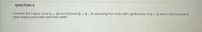 QUESTION 6
Consider the Supply curve S 2P and Demand D-9-P, assuming free trade with a global price of p 1, what is the increase in
total surplus associated with free trade?