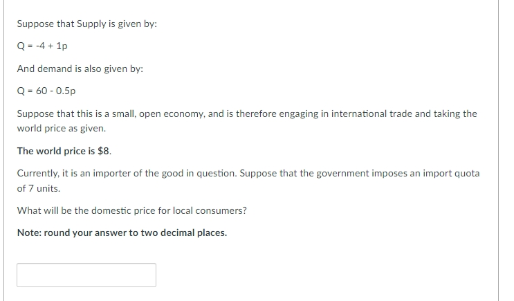 Suppose that Supply is given by:
Q = -4 + 1p
And demand is also given by:
Q = 60 - 0.5p
Suppose that this is a small, open economy, and is therefore engaging in international trade and taking the
world price as given.
The world price is $8.
Currently, it is an importer of the good in question. Suppose that the government imposes an import quota
of 7 units.
What will be the domestic price for local consumers?
Note: round your answer to two decimal places.