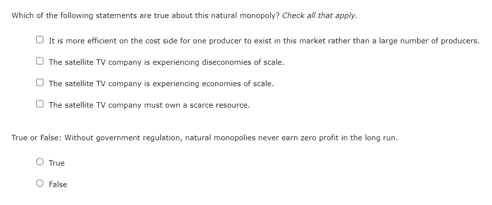Which of the following statements are true about this natural monopoly? Check all that apply.
It is more efficient on the cost side for one producer to exist in this market rather than a large number of producers.
The satellite TV company is experiencing diseconomies of scale.
The satellite TV company is experiencing economies of scale.
The satellite TV company must own a scarce resource.
True or False: Without government regulation, natural monopolies never earn zero profit in the long run.
O True
O False