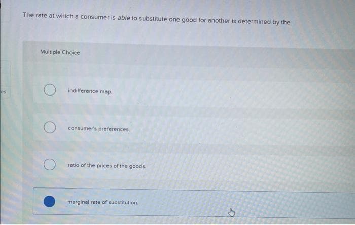 es:
The rate at which a consumer is able to substitute one good for another is determined by the
Multiple Choice
indifference map.
consumer's preferences.
ratio of the prices of the goods.
marginal rate of substitution.