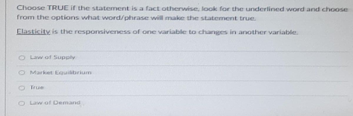 Choose TRUE if the statement is a fact otherwise, look for the underlined word and choose
from the options what word/phrase will make the statement true.
Elasticity is the responsiveness of one variable to changes in another variable.
Law of Supply
Market Equilibrium
True
Law of Demand