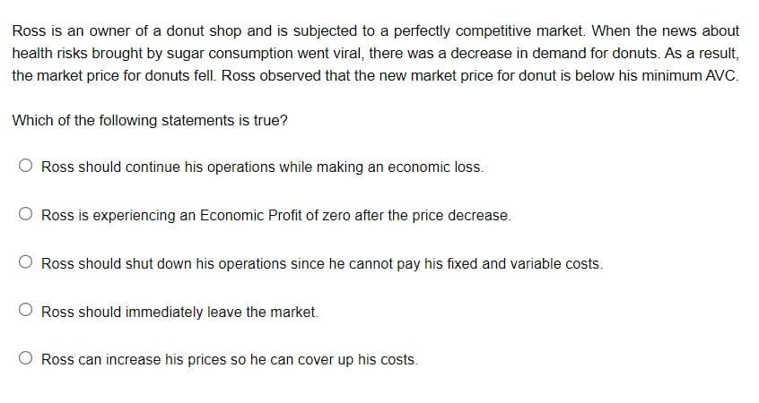 Ross is an owner of a donut shop and is subjected to a perfectly competitive market. When the news about
health risks brought by sugar consumption went viral, there was a decrease in demand for donuts. As a result,
the market price for donuts fell. Ross observed that the new market price for donut is below his minimum AVC.
Which of the following statements is true?
Ross should continue his operations while making an economic loss.
Ross is experiencing an Economic Profit of zero after the price decrease.
O Ross should shut down his operations since he cannot pay his fixed and variable costs.
Ross should immediately leave the market.
Ross can increase his prices so he can cover up his costs.