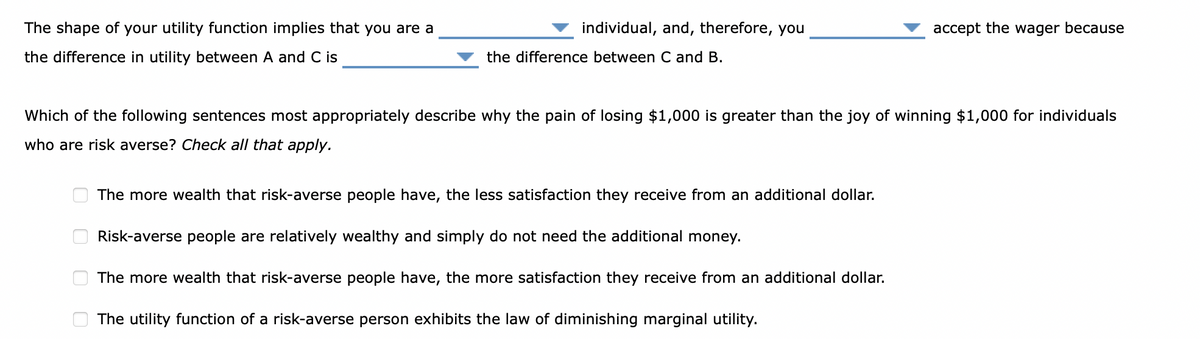 The shape of your utility function implies that you are a
the difference in utility between A and C is
00
individual, and, therefore, you
00
the difference between C and B.
Which of the following sentences most appropriately describe why the pain of losing $1,000 is greater than the joy of winning $1,000 for individuals
who are risk averse? Check all that apply.
accept the wager because
The more wealth that risk-averse people have, the less satisfaction they receive from an additional dollar.
Risk-averse people are relatively wealthy and simply do not need the additional money.
The more wealth that risk-averse people have, the more satisfaction they receive from an additional dollar.
The utility function of a risk-averse person exhibits the law of diminishing marginal utility.