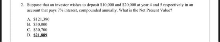 2. Suppose that an investor wishes to deposit $10,000 and $20,000 at year 4 and 5 respectively in an
account that pays 7% interest, compounded annually. What is the Net Present Value?
A. $121,390
B. $30,000
C. $30,700
D. $21,889