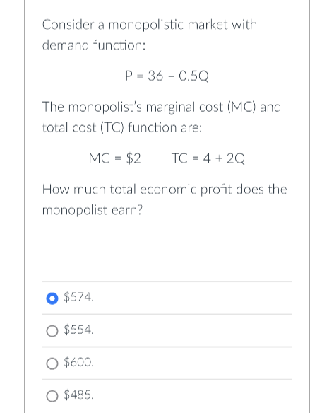 Consider a monopolistic market with
demand function:
P = 36 -0.5Q
The monopolist's marginal cost (MC) and
total cost (TC) function are:
MC = $2 TC = 4+2Q
How much total economic profit does the
monopolist earn?
$574.
$554.
O $600.
$485.