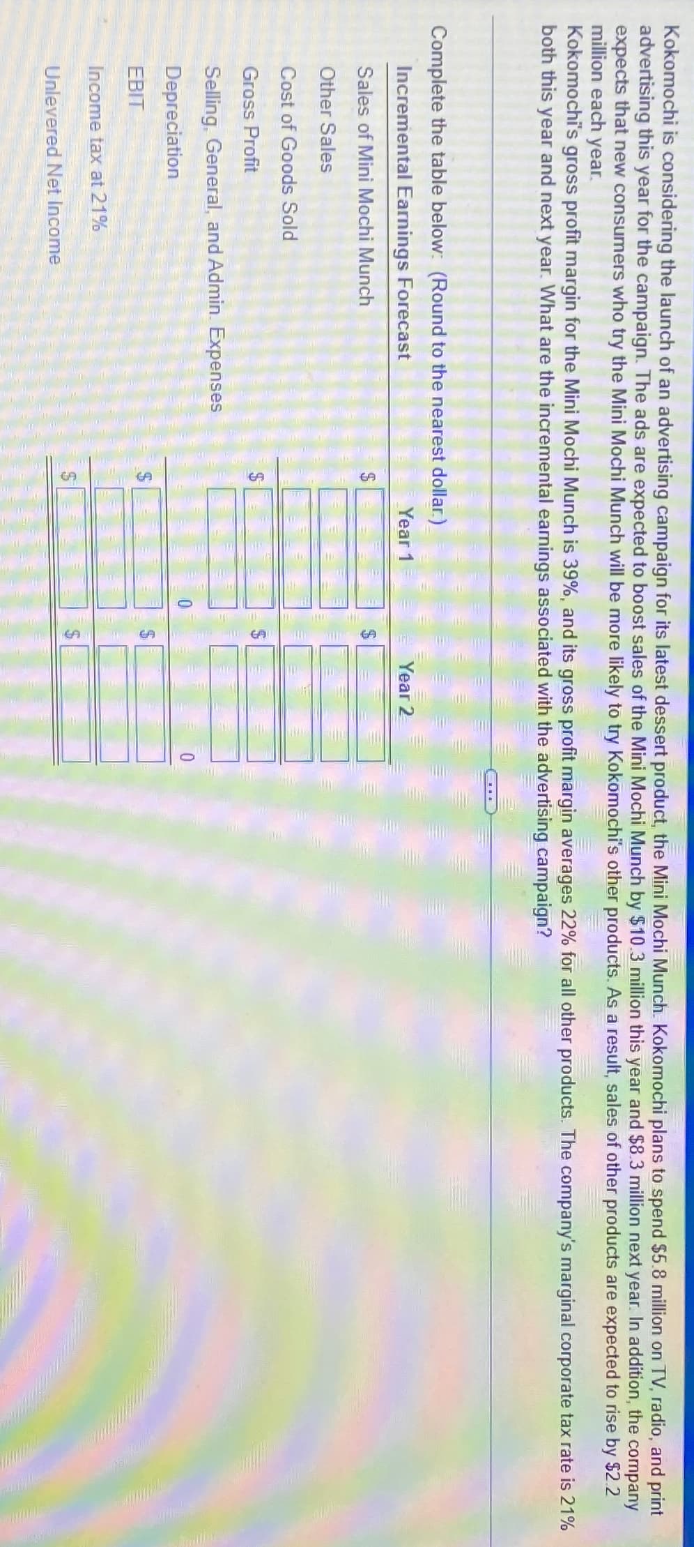 Sales of Mini Mochi Munch
Complete the table below: (Round to the nearest dollar.)
Incremental Earnings Forecast
Kokomochi is considering the launch of an advertising campaign for its latest dessert product, the Mini Mochi Munch. Kokomochi plans to spend $5.8 million on TV, radio, and print
advertising this year for the campaign. The ads are expected to boost sales of the Mini Mochi Munch by $10.3 million this year and $8.3 million next year. In addition, the company
expects that new consumers who try the Mini Mochi Munch will be more likely to try Kokomochi's other products. As a result, sales of other products are expected to rise by $2.2
million each year.
Kokomochi's gross profit margin for the Mini Mochi Munch is 39%, and its gross profit margin averages 22% for all other products. The company's marginal corporate tax rate is 21%
both this year and next year. What are the incremental earnings associated with the advertising campaign?
Other Sales
Cost of Goods Sold
Gross Profit
Selling, General, and Admin. Expenses
Depreciation
EBIT
Income tax at 21%
Unlevered Net Income
GA
SA
69
GA
Year 1
Year 2
0