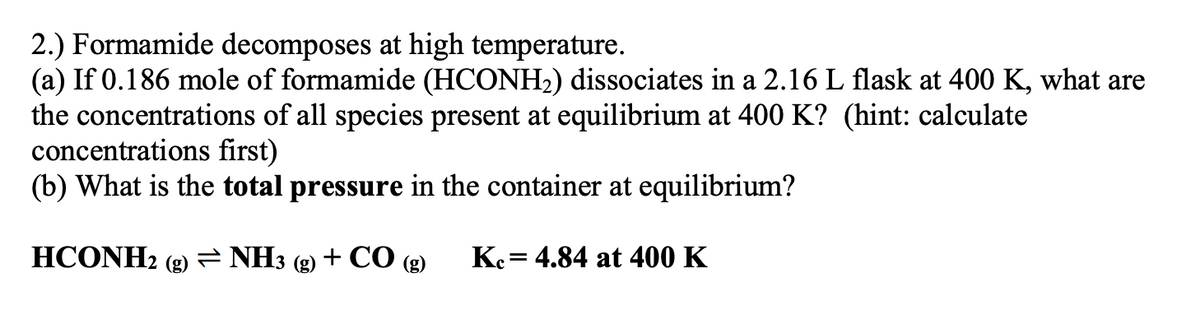 2.) Formamide decomposes at high temperature.
(a) If 0.186 mole of formamide (HCONH2) dissociates in a 2.16 L flask at 400 K, what are
the concentrations of all species present at equilibrium at 400 K? (hint: calculate
concentrations first)
(b) What is the total pressure in the container at equilibrium?
HCONH2 (g)= NH3 (g) + CO (g)
Ke= 4.84 at 400 K
