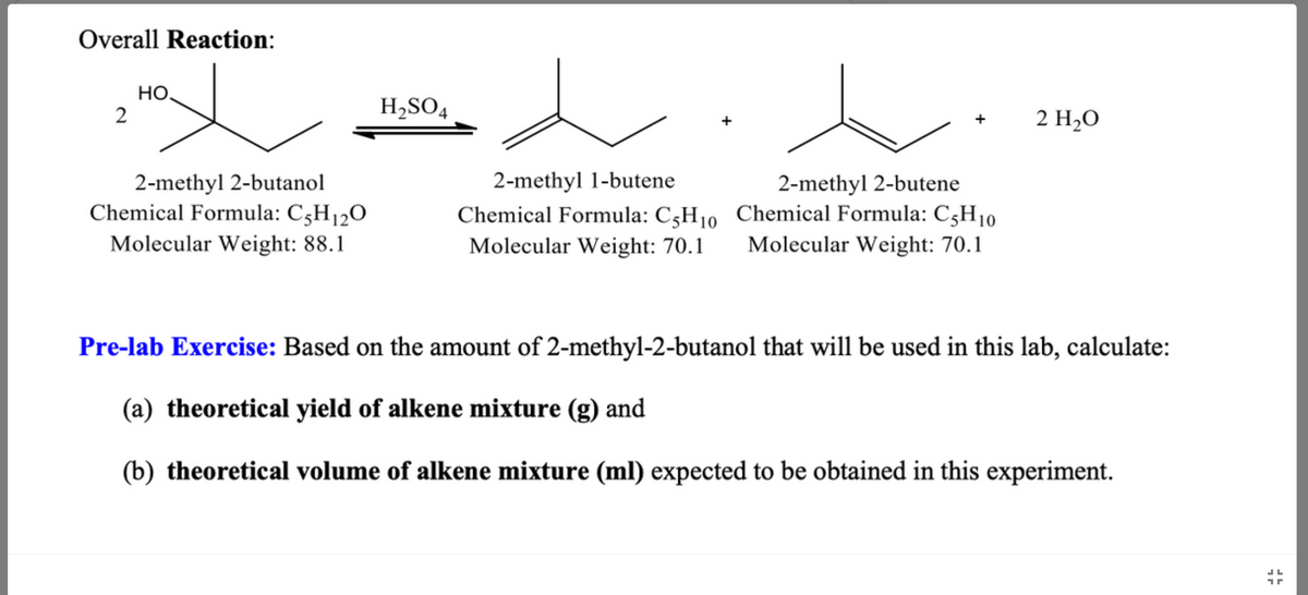 ## Overall Reaction:
![Chemical Reaction Diagram]

- **Reactant:**
  - 2-methyl 2-butanol
  - Chemical Formula: \(C_5H_{12}O\)
  - Molecular Weight: 88.1

Reacts in the presence of \(H_2SO_4\) to produce:

- **Products:**
  - 2-methyl 1-butene
    - Chemical Formula: \(C_5H_{10}\)
    - Molecular Weight: 70.1
  - 2-methyl 2-butene
    - Chemical Formula: \(C_5H_{10}\)
    - Molecular Weight: 70.1
  - Water (\(H_2O\))

## Pre-lab Exercise:
Based on the amount of 2-methyl-2-butanol that will be used in this lab, calculate:

(a) the **theoretical yield of alkene mixture** (g), and   
(b) the **theoretical volume of alkene mixture** (mL) expected to be obtained in this experiment.