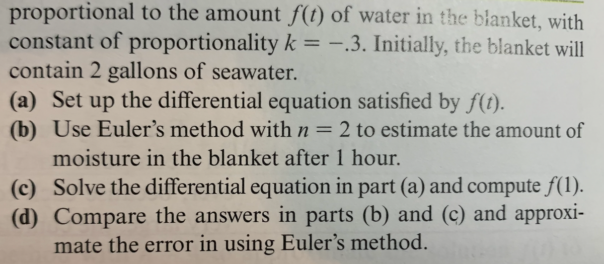 proportional to the amount f(t) of water in the blanket, with
constant of proportionality k = -.3. Initially, the blanket will
contain 2 gallons of seawater.
(a) Set up the differential equation satisfied by f(t).
(b) Use Euler's method with n = 2 to estimate the amount of
%3D
moisture in the blanket after 1 hour.
(c) Solve the differential equation in part (a) and compute f(1).
(d) Compare the answers in parts (b) and (c) and approxi-
mate the error in using Euler's method.
