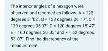 The interior angles of a hexagon were
observed and recorded as follows: A = 122
degrees 31'02", B = 123 degrees 26' 17", C =
130 degrees 05'07", D = 120 degrees 15' 47",
E = 160 degrees 50' 35" and F = 62 degrees
53' 07". Find the discrepancy of the
measurement.
