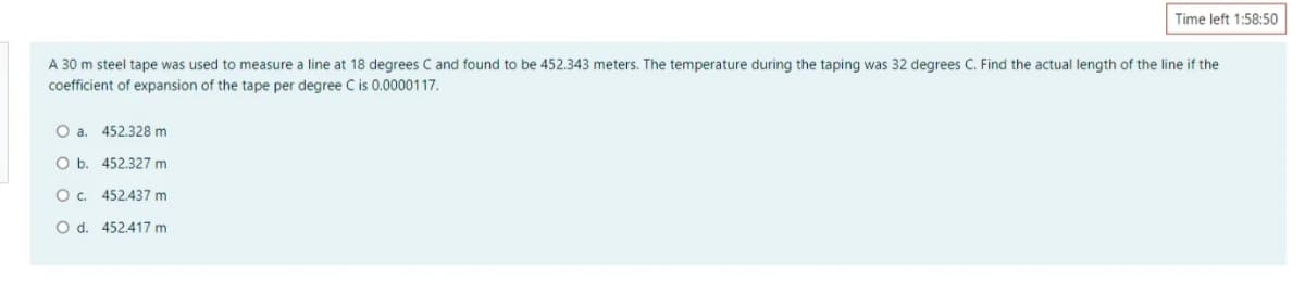 Time left 1:58:50
A 30 m steel tape was used to measure a line at 18 degrees C and found to be 452.343 meters. The temperature during the taping was 32 degrees C. Find the actual length of the line if the
coefficient of expansion of the tape per degree C is 0.0000117.
O a. 452.328 m
O b. 452.327 m
O. 452.437 m
O d. 452.417 m
