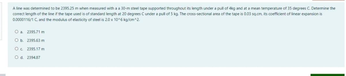 A line was determined to be 2395.25 m when measured with a a 30-m steel tape supported throughout its length under a pull of 4kg and at a mean temperature of 35 degrees C. Determine the
correct length of the line if the tape used is of standard length at 20 degrees C under a pull of 5 kg. The cross-sectional area of the tape is 0.03 sq.cm, its coefficient of linear expansion is
0.0000116/1 C, and the modulus of elasticity of steel is 2.0 x 10^6 kg/cm^2.
O a. 2395.71 m
O b. 2395.63 m
O. 2395.17 m
O d. 2394.87
