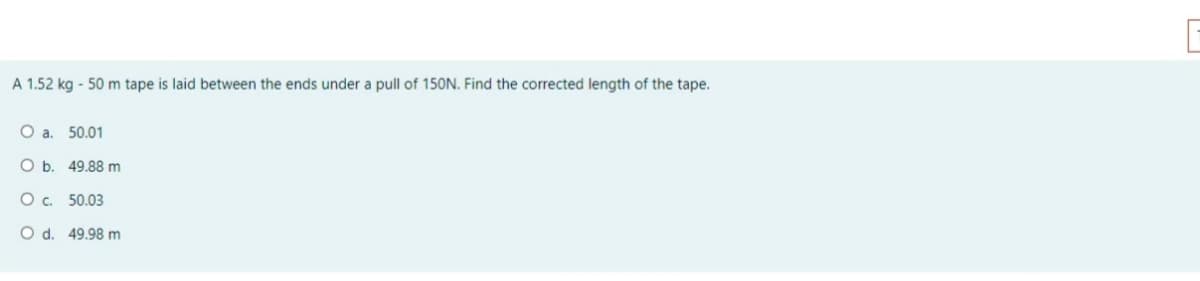 A 1.52 kg - 50 m tape is laid between the ends under a pull of 150N. Find the corrected length of the tape.
O a. 50.01
O b. 49.88 m
Oc. 50.03
O d. 49.98 m
