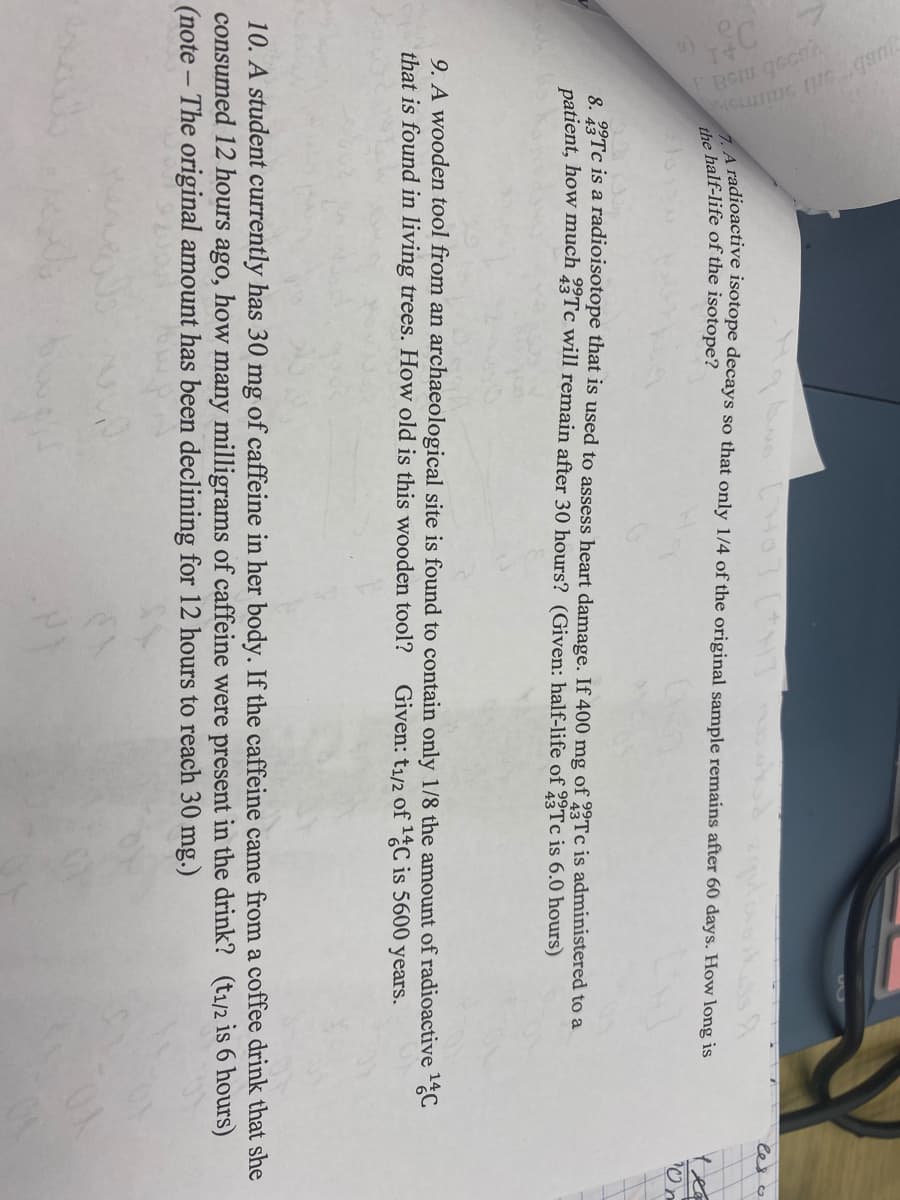 (HT
A radioactive isotope decays so that only 1/4 of the original sample remains after 60 days. How long is
the half-life of the isotope?
8. 2Tc is a radioisotope that is used to assess heart damage. If 400 mg of 2Tc is administered to a
patient, how much 23TC will remain after 30 hours? (Given: half-life of Tc is 6.0 hours)
9. A wooden tool from an archaeological site is found to contain only 1/8 the amount of radioactive C
that is found in living trees. How old is this wooden tool?
Given: t1/2 of %C is 5600 years.
10. A student currently has 30 mg of caffeine in her body. If the caffeine came from a coffee drink that she
consumed 12 hours ago, how many milligrams of caffeine were present in the drink? (t1/2 is 6 hours)
(note – The original amount has been declining for 12 hours to reach 30 mg.)
