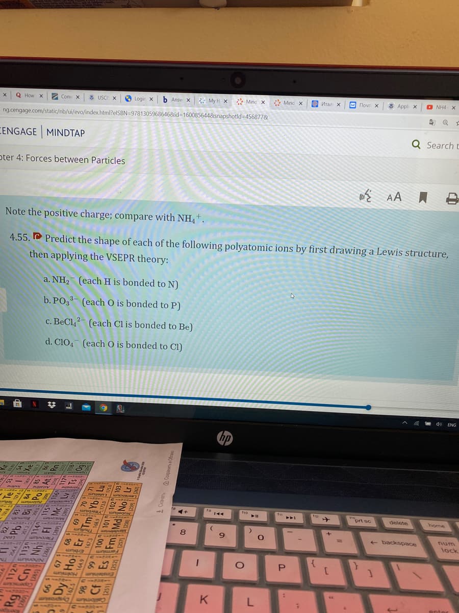 Q How X
2 Conv X
3 USCI: X
O Login x
b Answ x My H x * Minc x
* Mind x
о Итал х
м Почт х
* Appli x
O NH4 X
ng.cengage.com/static/nb/ui/evo/index.html?elSBN=9781305968646&id%3D160085644&snapshotld=456877&
CENGAGE MINDTAP
Q Search t
oter 4: Forces between Particles
Note the positive charge; compare with NH4 †.
4.55. C Predict the shape of each of the following polyatomic ions by first drawing a Lewis structure,
then applying the VSEPR theory:
a. NH2 (each H is bonded to N)
b. PO3- (each O is bonded to P)
c. BeCl,- (each Cl is bonded to Be)
d. ClO4 (each O is bonded to Cl)
e d) ENG
144
prt sc
delete
home
8
9.
+ backspace
num
%3D
lock
K
enter
Dy Ho
P.
