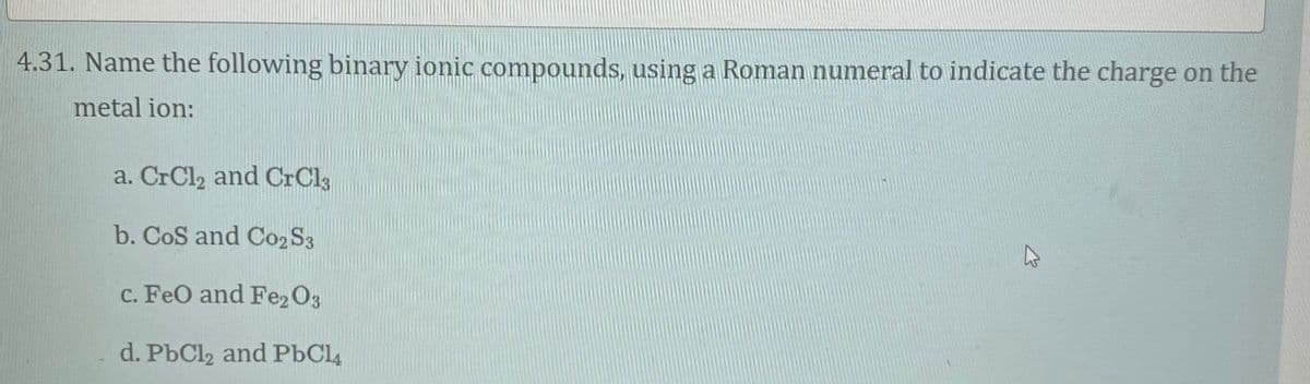 4.31. Name the following binary ionic compounds, using a Roman numeral to indicate the charge on the
metal ion:
a. CrCl2 and CrCl3
b. CoS and C02S3
c. FeO and Fe2 O3
d. PbCl2 and PbCl4
