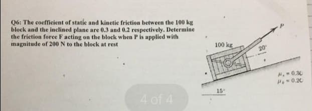 Q6: The coefficient of static and kinetice frietion between the 100 kg
block and the inclined plane are 0.3 and 0.2 respectively. Determine
the friction force F acting on the block when P is applied with
magnitude of 200 N to the block at rest
100 kg
20
H.0.30
H=0.20
15
