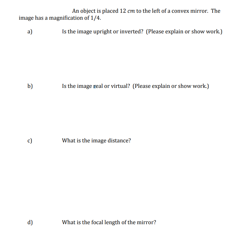 An object is placed 12 cm to the left of a convex mirror. The
image has a magnification of 1/4.
a)
Is the image upright or inverted? (Please explain or show work.)
b)
c)
d)
Is the image real or virtual? (Please explain or show work.)
What is the image distance?
What is the focal length of the mirror?