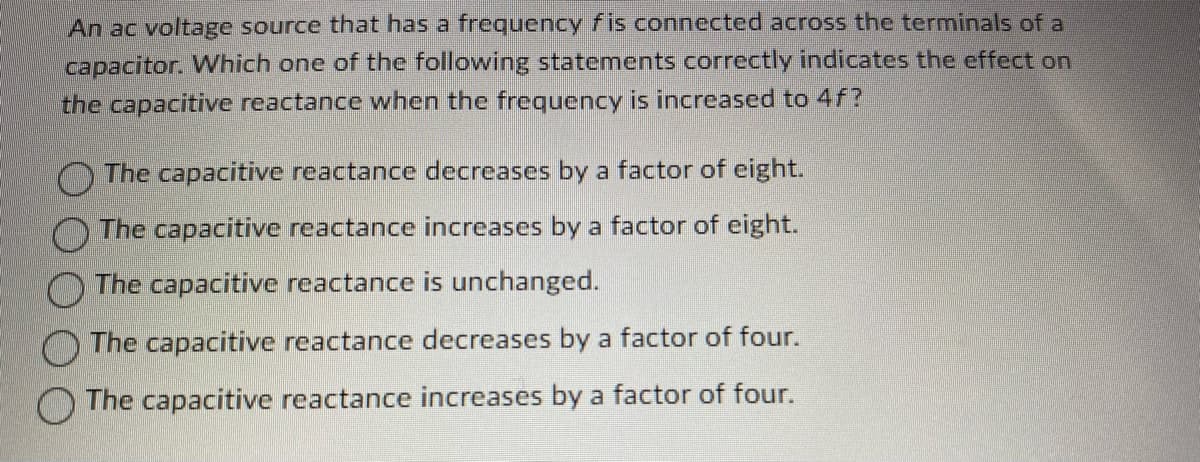 ## Understanding the Effect of Frequency on Capacitive Reactance

An AC voltage source that has a frequency \( f \) is connected across the terminals of a capacitor. Which one of the following statements correctly indicates the effect on the capacitive reactance when the frequency is increased to \( 4f \)?

- \( \bigcirc \) The capacitive reactance decreases by a factor of eight.
- \( \bigcirc \) The capacitive reactance increases by a factor of eight.
- \( \bigcirc \) The capacitive reactance is unchanged.
- \( \bigcirc \) The capacitive reactance decreases by a factor of four.
- \( \bigcirc \) The capacitive reactance increases by a factor of four.

**Explanation:**

Capacitive reactance (\( X_C \)) is given by the formula:

\[ X_C = \frac{1}{2 \pi f C} \]

where:
- \( f \) is the frequency of the AC voltage source,
- \( C \) is the capacitance of the capacitor.

From this formula, we can see that capacitive reactance is inversely proportional to the frequency. Therefore, if the frequency increases, the capacitive reactance will decrease, and vice versa.

When the frequency is increased from \( f \) to \( 4f \):
\[ X_C \propto \frac{1}{f} \]
\[ \text{New } X_C = \frac{1}{2 \pi (4f) C} = \frac{1}{4} \left(\frac{1}{2 \pi f C}\right) \]

This indicates that the capacitive reactance decreases by a factor of four.

Hence, the correct statement is:
- \( \bigcirc \) **The capacitive reactance decreases by a factor of four.**