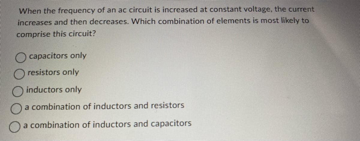 **Question:**

When the frequency of an AC circuit is increased at constant voltage, the current increases and then decreases. Which combination of elements is most likely to comprise this circuit?

**Options:**

- A) Capacitors only
- B) Resistors only
- C) Inductors only
- D) A combination of inductors and resistors
- E) A combination of inductors and capacitors