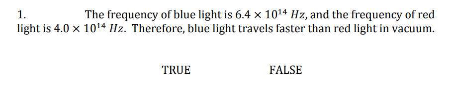 1.
The frequency of blue light is 6.4 × 10¹4 Hz, and the frequency of red
light is 4.0 × 10¹4 Hz. Therefore, blue light travels faster than red light in vacuum.
TRUE
FALSE