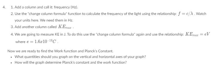 4.
1. Add a column and call it: frequency (Hz).
2. Use the "change column formula" function to calculate the frequency of the light using the relationship: f = c/A. Watch
your units here. We need them in Hz.
3. Add another column called KEmaz.
4. We are going to measure KE in J. To do this use the "change column formula" again and use the relationship: KEmaz = eV
where e = 1.6x10-1⁹ C.
Now we are ready to find the Work function and Planck's Constant.
What quantities should you graph on the vertical and horizontal axes of your graph?
How will the graph determine Planck's constant and the work function?
.
.