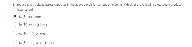 ### Question 3: Analyzing Capacitor Voltage Plots to Identify Linear Curves

You are given voltage across a capacitor in the above circuit for various time points. Which of the following plots would produce a linear curve?

- [Selected] \( \ln(V_0) \) vs. time
- \( \ln(V_0) \) vs. \( \ln(\text{time}) \)
- \( \ln(V_0 - V) \) vs. time
- \( \ln(V_0 - V) \) vs. \( \ln(\text{time}) \)

### Explanation:
To determine which plot yields a linear curve, we need to understand the typical behavior of capacitor voltage over time in an electrical circuit. The options involve logarithmic transformations of voltage and time, which are often used to linearize exponential relationships. The correct choice indicates that plotting \( \ln(V_0) \) against time will produce a linear graph, suggesting an exponential decay of voltage over time.

### Visual Representation:
There are no graphs provided directly with the text, but here’s what each option typically represents:

1. **\( \ln(V_0) \) vs. time (Selected)**
   - A plot where the natural logarithm of the initial voltage \( V_0 \) is graphed against time. This is showing linearity assuming the voltage \( V_0 \) follows an exponential decay function without diminishing \( V \) over time.

2. **\( \ln(V_0) \) vs. \( \ln(\text{time}) \)**
   - This plot graphically represents how the initial voltage \( V_0 \) relates to the logarithm of time. This would be linear if \( V_0 \) followed a power-law decay rather than exponential.

3. **\( \ln(V_0 - V) \) vs. time**
   - Shows the natural logarithm of the voltage difference (initial minus present voltage) over time. This plot is often used to analyze RC circuits where \( \ln(V_0 - V) \) is linear with time due to the exponential nature of capacitor charging and discharging.

4. **\( \ln(V_0 - V) \) vs. \( \ln(\text{time}) \)**
   - Represents the relation between the logarithm of the voltage difference and the logarithm of time. This scenario typically suits systems that