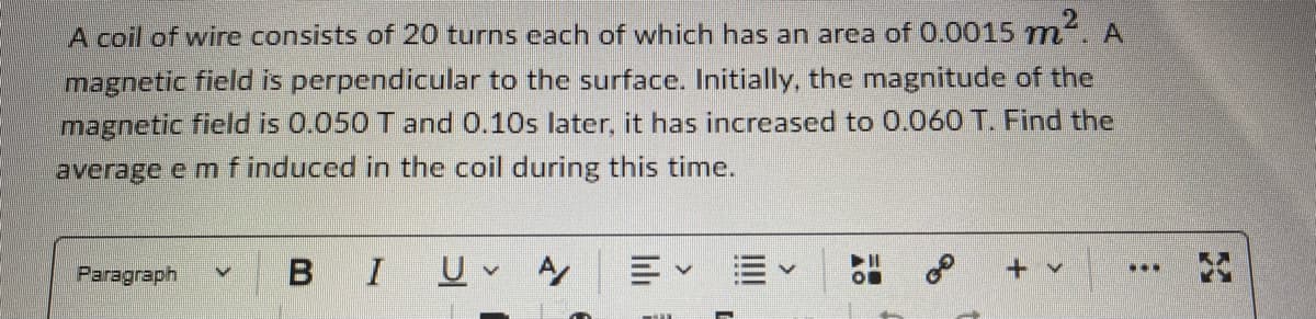### Problem Statement

A coil of wire consists of 20 turns, each of which has an area of \(0.0015 \, m^2\). A magnetic field is perpendicular to the surface. Initially, the magnitude of the magnetic field is \(0.050 \, T\) and 0.1s later, it has increased to \(0.060 \, T\). Find the average e.m.f induced in the coil during this time.

---

To solve this problem, we need to utilize Faraday's Law of Induction which states that the induced electromotive force (e.m.f) in any closed circuit is equal to the negative rate of change of the magnetic flux through the circuit:

\[ \text{emf} = -N \frac{\Delta \Phi}{\Delta t} \]

Where:
- \( N \) is the number of turns in the coil
- \( \Delta \Phi \) is the change in magnetic flux
- \( \Delta t \) is the change in time

### Step-by-Step Solution

#### Step 1: Calculate Magnetic Flux

The magnetic flux \( \Phi \) is given by:

\[ \Phi = B \times A \]

Where:
- \( B \) is the magnetic field
- \( A \) is the area of the coil

Initial magnetic flux \( \Phi_i \):

\[ \Phi_i = 0.050 \, T \times 0.0015 \, m^2 = 0.000075 \, Wb \]
(Wb is the Weber unit of magnetic flux)

Final magnetic flux \( \Phi_f \):

\[ \Phi_f = 0.060 \, T \times 0.0015 \, m^2 = 0.00009 \, Wb \]

#### Step 2: Find Change in Magnetic Flux

\[ \Delta \Phi = \Phi_f - \Phi_i = 0.00009 \, Wb - 0.000075 \, Wb = 0.000015 \, Wb \]

#### Step 3: Calculate the Change in Time

\[ \Delta t = 0.1 \, s \]

#### Step 4: Substitute Values in Faraday’s Law

\[ \text{emf} = -N \frac{\Delta \Phi}{\Delta t} \]
\[ \text{emf} = -20
