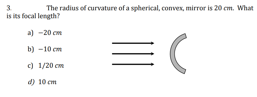 3.
is its focal length?
The radius of curvature of a spherical, convex, mirror is 20 cm. What
a) -20 cm
b) -10 cm
c) 1/20 cm
d) 10 cm
=(