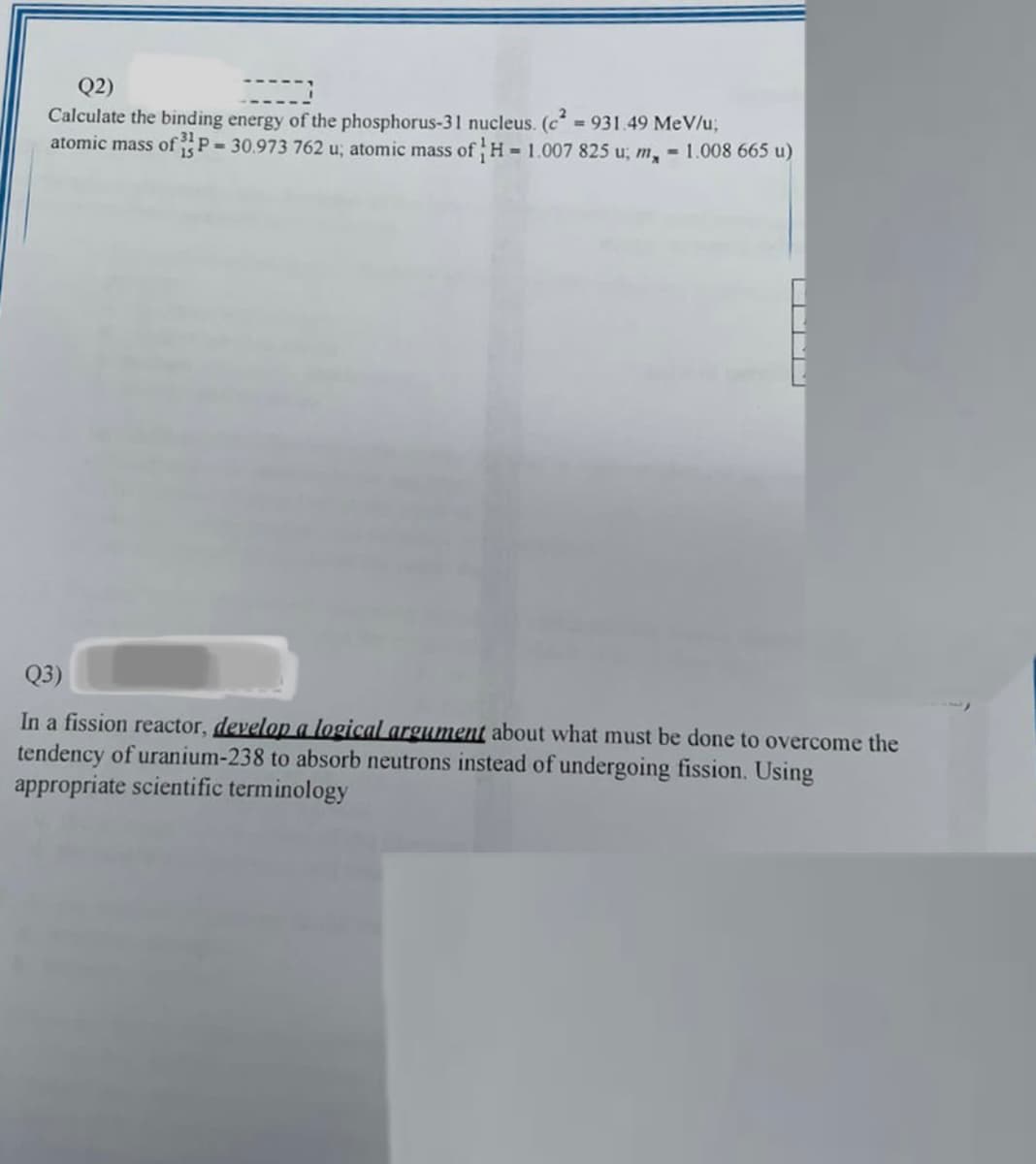 Q2)
2)
Calculate the binding energy of the phosphorus-31 nucleus. (c²=931.49 MeV/u;
atomic mass of P-30.973 762 u; atomic mass of H= 1.007 825 u; m, 1.008 665 u)
Q3)
In a fission reactor, develop a logical argument about what must be done to overcome the
tendency of uranium-238 to absorb neutrons instead of undergoing fission. Using
appropriate scientific terminology