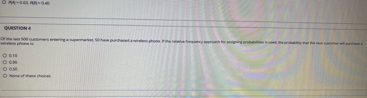 O PLA) = 0.63, P(B) = 0.40
QUESTION 4
Of the last 500 customers entering a supermarket, 50 have purchased a wireless phone. If the relative frequency approach for assigning probabilities is used, the probability that the next customer will purchase a
wireless phone is:
O 0.10
O 0.90
O 0.50
O None of these choices.
