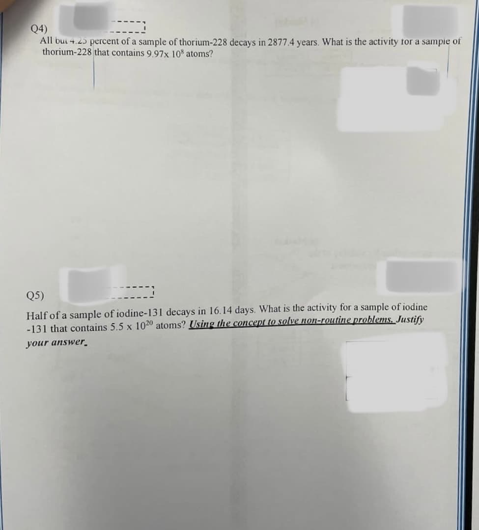 Q4)
----
All but 4.25 percent of a sample of thorium-228 decays in 2877.4 years. What is the activity for a sample of
thorium-228 that contains 9.97x 108 atoms?
Q5)
-----
Half of a sample of iodine-131 decays in 16.14 days. What is the activity for a sample of iodine
-131 that contains 5.5 x 1020 atoms? Using the concept to solve non-routine problems. Justify
your answer.