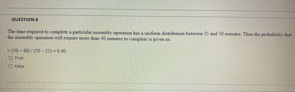 QUESTION 8
The time required to complete a particular assembly operation has a uniform distribution between 25 and 50 minutes. Then the probability that
the assembly operation will require more than 40 minutes to complete is given as:
= (50 – 40) / (50 – 25) = 0.40
O True
O False
