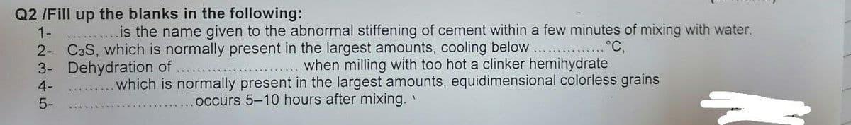 Q2 /Fill up the blanks in the following:
1-
2- C3S, which is normally present in the largest amounts, cooling below
3- Dehydration of
4-
is the name given to the abnormal stiffening of cement within a few minutes of mixing with water.
....
°C,
when milling with too hot a clinker hemihydrate
which is normally present in the largest amounts, equidimensional colorless grains
5-
occurs 5–10 hours after mixing.
