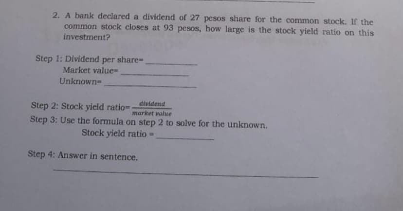 2. A bank declared a dividend of 27 pesos share for the common stock. If the
common stock closes at 93 pesos, how large is the stock yield ratio on this
investment?
Step 1: Dividend per share%3D
Market value=
Unknown-
dividend
Step 2: Stock yield ratio=
market value
Step 3: Use the formula on step 2 to solve for the unknown.
Stock yield ratio =
Step 4: Answer in sentence.
