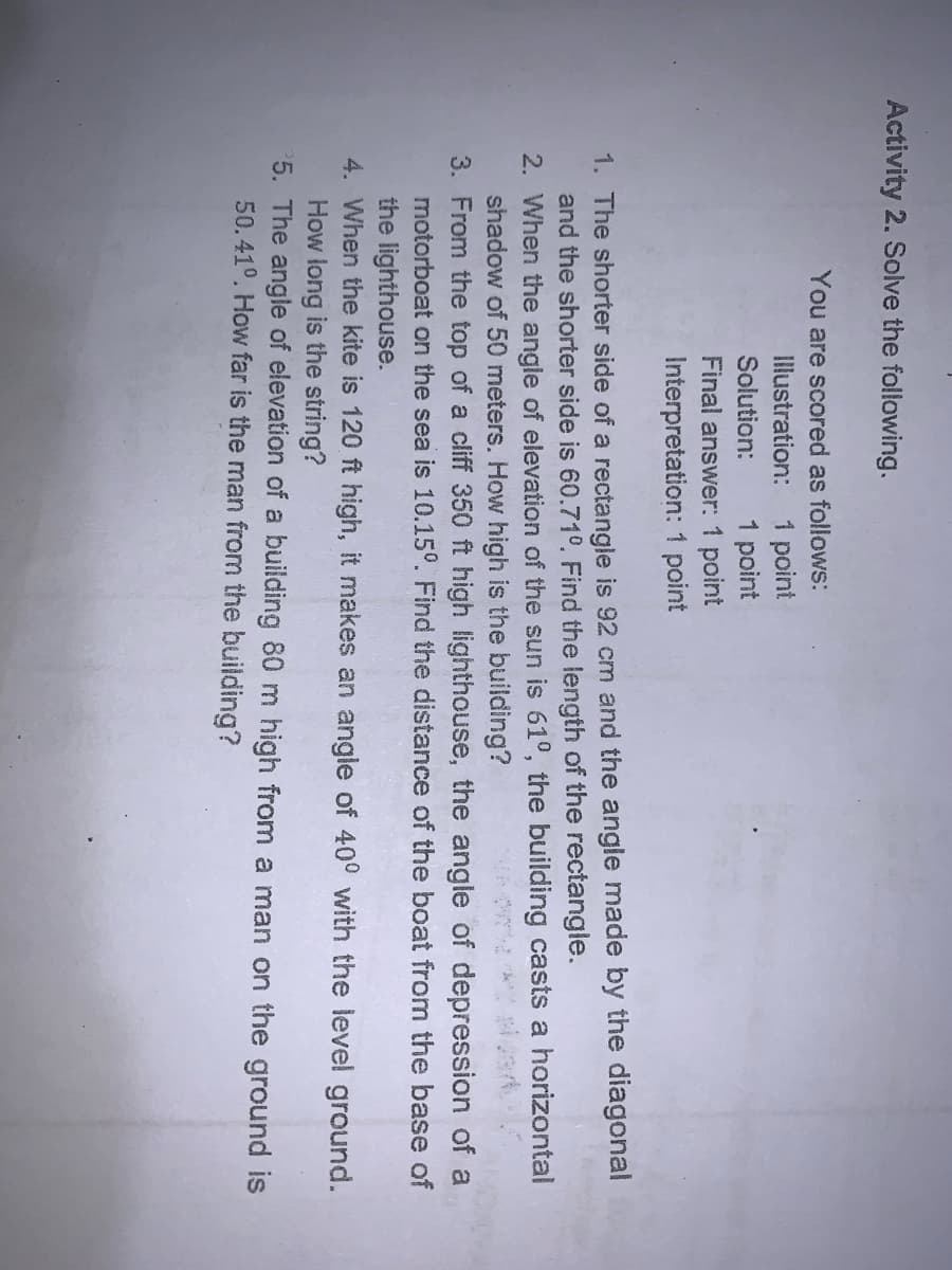 Activity 2. Solve the following.
You are scored as follows:
1 point
1 point
Final answer: 1 point
Interpretation: 1 point
Illustration:
Solution:
1. The shorter side of a rectangle is 92 cm and the angle made by the diagonal
and the shorter side is 60.71°. Find the length of the rectangle.
2. When the angle of elevation of the sun is 61°, the building casts a horizontal
shadow of 50 meters. How high is the building?
3. From the top of a cliff 350 ft high lighthouse, the angle of depression of a
motorboat on the sea is 10.15°. Find the distance of the boat from the base of
the lighthouse.
4. When the kite is 120 ft high, it makes an angle of 40° with the level ground.
How long is the string?
5. The angle of elevation of a building 80 m high from a man on the ground is
50.41°. How far is the man from the building?
