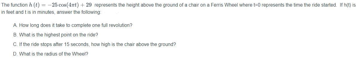 The function h (t) = -25 cos(4nt) + 29 represents the height above the ground of a chair on a Ferris Wheel where t=0 represents the time the ride started. If h(t) is
in feet and t is in minutes, answer the following:
A. How long does it take to complete one full revolution?
B. What is the highest point on the ride?
C. If the ride stops after 15 seconds, how high is the chair above the ground?
D. What is the radius of the Wheel?
