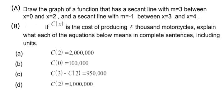 (A) Draw the graph of a function that has a secant line with m-3 between
x=0 and x=2 , and a secant line with m=-1 between x-3 and x-4.
(B)
If Clx)
what each of the equations below means in complete sentences, including
is the cost of producing * thousand motorcycles, explain
units.
(a)
C(2) =2,000,000
(b)
C(0) =100,000
(c)
C(3) - C(2) =950,000
(d)
C(2) =1,000,000
