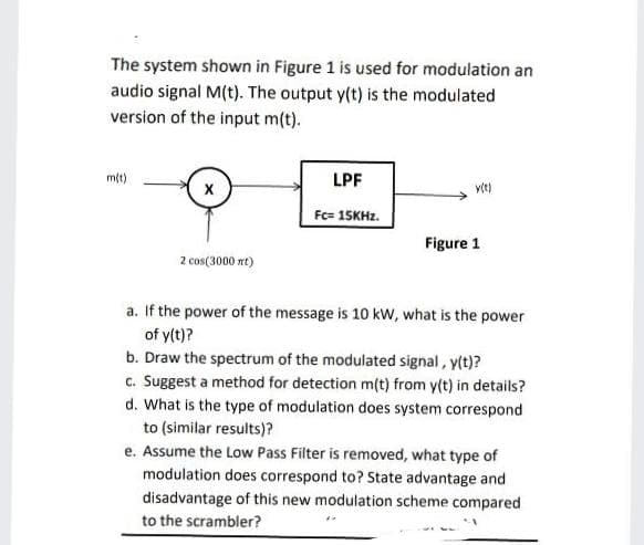 The system shown in Figure 1 is used for modulation an
audio signal M(t). The output y(t) is the modulated
version of the input m(t).
m(t)
LPF
Fc= 15KHZ.
Figure 1
2 cos(3000 nt)
a. If the power of the message is 10 kW, what is the power
of y(t)?
b. Draw the spectrum of the modulated signal, y(t)?
c. Suggest a method for detection m(t) from y(t) in details?
d. What is the type of modulation does system correspond
to (similar results)?
e. Assume the Low Pass Filter is removed, what type of
modulation does correspond to? State advantage and
disadvantage of this new modulation scheme compared
to the scrambler?
