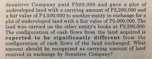 Sensitive Company paid P500,000 and gave a plot of
undeveloped land with a carrying amount of P3,200,000 and
a fair value of P4,500,000 to another entity in exchange for a
plot of undeveloped land with a fair value of P5,000,000. The
land was carried on the other entity's books at P3,500,000.
The configuration of cash flows from the land acquired is
expected to be significantly different from the
configuration of cash flows of the land exchanged. What
amount should be recognized as carrying amount of land
received in exchange by Sensitive Company?
