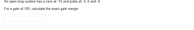 An open loop system has a zero at -15 and poles at -3,-5 and -6.
For a gain of 150, calculate the exact gain margin
