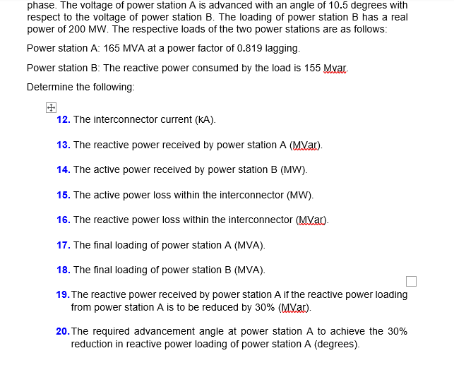 phase. The voltage of power station A is advanced with an angle of 10.5 degrees with
respect to the voltage of power station B. The loading of power station B has a real
power of 200 MW. The respective loads of the two power stations are as follows:
Power station A: 165 MVA at a power factor of 0.819 lagging.
Power station B: The reactive power consumed by the load is 155 Mvar.
Determine the following:
12. The interconnector current (kA).
13. The reactive power received by power station A (MXar).
14. The active power received by power station B (MW).
15. The active power loss within the interconnector (MW).
16. The reactive power loss within the interconnector (MVar).
17. The final loading of power station A (MVA).
18. The final loading of power station B (MVA).
19. The reactive power received by power station A if the reactive power loading
from power station A is to be reduced by 30% (MVar).
20. The required advancement angle at power station A to achieve the 30%
reduction in reactive power loading of power station A (degrees).
