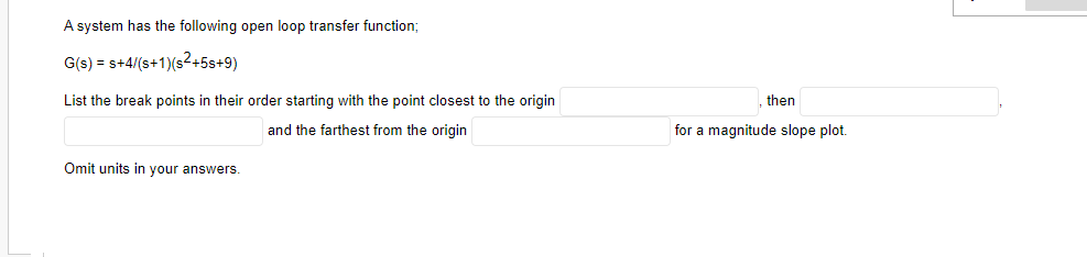 A system has the following open loop transfer function;
G(s) = s+4/(s+1)(s2+5s+9)
List the break points in their order starting with the point closest to the origin
then
and the farthest from the origin
for a magnitude slope plot.
Omit units in your answers.
