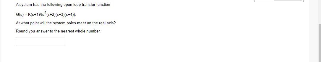 A system has the following open loop transfer function
G(s) = K(s+1)/(s2(s+2)(s+3)(s+4)).
At what point will the system poles meet on the real axis?
Round you answer to the nearest whole number.
