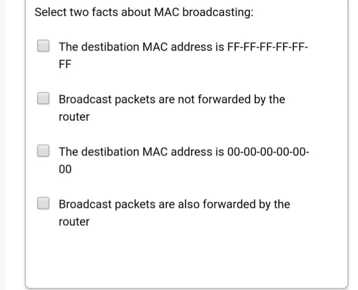 Select two facts about MAC broadcasting:
The destibation MAC address is FF-FF-FF-FF-FF-
FF
Broadcast packets are not forwarded by the
router
The destibation MAC address is 00-00-00-00-00-
00
Broadcast packets are also forwarded by the
router
