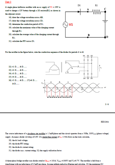 Unit 3
DI
RI
A single phase halfwave rectifier with ac spply of VI = 39V is
used to charge a 12V battary through a 20 resiston(R1) as showaia
dhe adjacent circuit.
16) draw the voltage waveform across AB;
17) draw the voltage wavwform across CD;
18) deturmine the conduction pariod ef DI;
19) caleulate the maximum valua of the charging curat
v1
drough RI;
20) caleulate the averaga vnlua of the charging cumat trough
RI;
21) caleulate the PIV across D1.
For the rectifiar in the figure balow, state the conduction seguma of tha diodas for parioda tl to t6.
D1 D2 D3
22) tl: D. & D.
23) 12: D. & D.
24) t3: D. & D..
25) t4: D. & D..
D4 D5 D6
26) 15: D. & D. 27) tế: D.
&D.
3/6
EID226A
The source inductance of a sis-phase sar rectifer is L5=#phase and te circuit operates from a 50Ha, 330Vase (phasa voltage)
supply. Assume a diode volt drop of 0.6V. If a rigple-free cureat of loc = 4A fows in the load, calculato,
28) the de load voltags
29) the diode PIV rating:
30) the diode de curraat rating
31) the diode rm.s. curent rating. 32) the saply utilisation factor.
A faree-phase bridge rectifiar uses diodas rated at Ids = 103A Va =1000V ad V-0.7V. The rectifier is fad from a
transformer with an indactance of 0,5mH per phasa. Assume infinis inductive flteries and calculate, 33) the maximm DC
