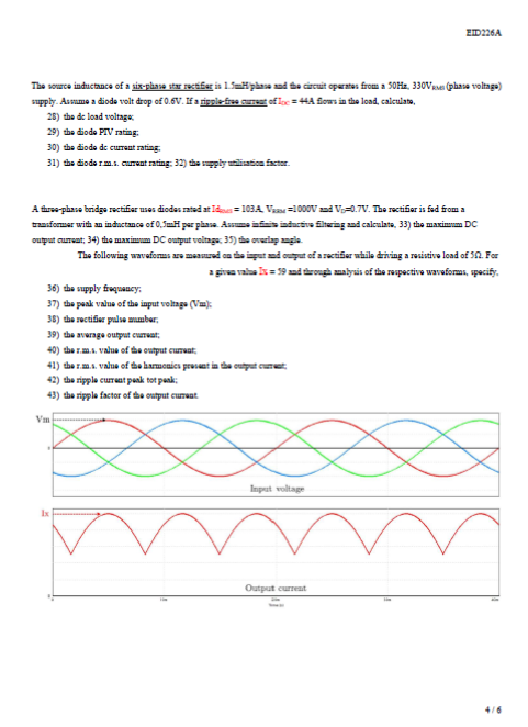 EID226A
The source inductance of a six-phase star rectifar is LimHphase ad the circuit operates from a 50Hz, 330VRe (phasa voltage)
supply. Asame a dioda volt drop of 0.6V. Ifa ripple-free curent ofloc = 4A fiows in the load, calculato,
28) the de load voltage
29) the diode PIV rating:
30) the diode de current rating
31) the diode rm. current rating 32) the spply utilisation factor.
A three-phase bridge rectifier uses diodas rated at Ids= 10BA Va =1000V and V-0.7V. The rectifier is fed from a
transformer with an inductance of 0,SmH par phasa. Assuma infsis inducive fitering and calculate, 33) the maximum Dc
ouput cureat; 34) the maxinum DC output voltags, 35) the overlap angla.
The following waveaforms are meaed an the input nd output of a ractifer whila driving a resistive load of 52. For
a givaa vala Is= 59 and tarough malysis of the respective waveforas, specify.
36) the supply frequancy:
37) the peak valus of the iaput voltaga (Vu);
36) the rectifier pulse aumber,
39) the average ounput curruat;
40) the rm.. value of the output cuTeat
41) the rm.a. Value of the harmonics prusant in the cutput curet
42) the ripple curat paak tot pank;
43) the ripple factor of the output cunat
Vm
Input voltage
Ix
Output curreat
4/6
