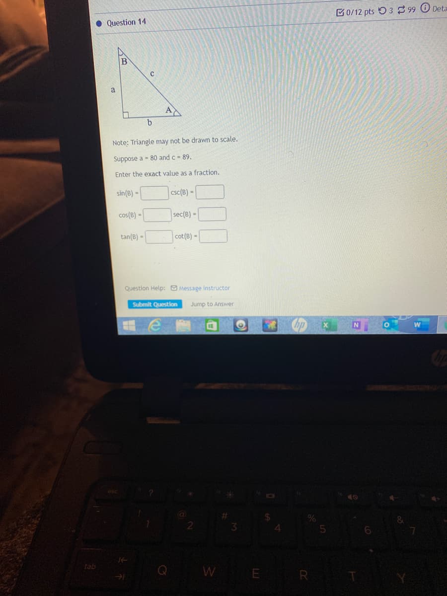 M0/12 pts O3 99 Deta
• Question 14
B
a
A
b.
Note: Triangle may not be drawn to scale.
Suppose a = 80 and c = 89.
Enter the exact value as a fraction.
sin(B) =
csc(B) =
cos(B) =
sec(B) =
tan(B) =
cot (B) =
Question Help: Message instructor
Submit Question
Jump to Answer
4.
Q W
tab
E R
