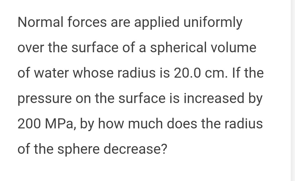 Normal forces are applied uniformly
over the surface of a spherical volume
of water whose radius is 20.0 cm. If the
pressure on the surface is increased by
200 MPa, by how much does the radius
of the sphere decrease?
