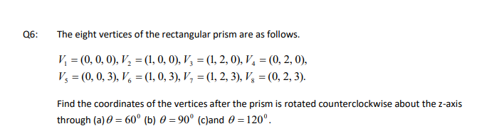 The eight vertices of the rectangular prism are as follows.
V = (0, 0, 0), V, = (1, 0, 0), V3 = (1, 2, 0), V, = (0, 2, 0),
%3D
%3D
V, = (0, 0, 3), V, = (1, 0, 3), V, = (1, 2, 3), V, = (0, 2, 3).
Find the coordinates of the vertices after the prism is rotated counterclockwise about the z-axis
through (a) 0 = 60° (b) 0 = 90° (c)and 0 = 120°.
